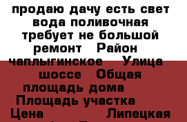 продаю дачу есть свет вода поливочная требует не большой ремонт › Район ­ чаплыгинское  › Улица ­ шоссе › Общая площадь дома ­ 24 › Площадь участка ­ 6 › Цена ­ 120 000 - Липецкая обл., Липецк г. Недвижимость » Дома, коттеджи, дачи продажа   . Липецкая обл.